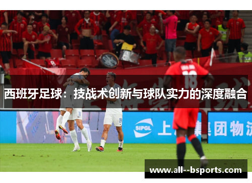 西班牙足球：技战术创新与球队实力的深度融合