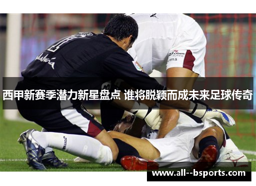 西甲新赛季潜力新星盘点 谁将脱颖而成未来足球传奇