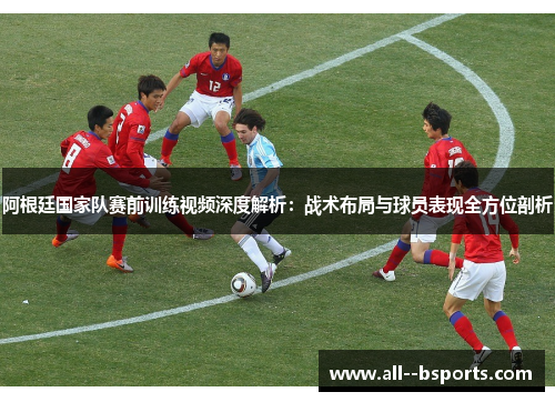阿根廷国家队赛前训练视频深度解析：战术布局与球员表现全方位剖析